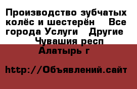 Производство зубчатых колёс и шестерён. - Все города Услуги » Другие   . Чувашия респ.,Алатырь г.